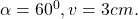 \alpha=60^0, v= 3 cm.